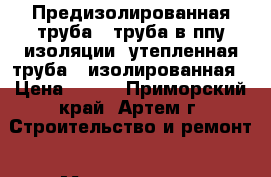 Предизолированная труба , труба в ппу изоляции, утепленная труба , изолированная › Цена ­ 240 - Приморский край, Артем г. Строительство и ремонт » Материалы   . Приморский край,Артем г.